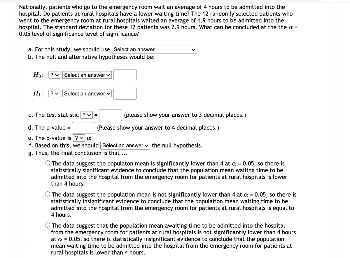 Nationally, patients who go to the emergency room wait an average of 4 hours to be admitted into the
hospital. Do patients at rural hospitals have a lower waiting time? The 12 randomly selected patients who
went to the emergency room at rural hospitals waited an average of 1.9 hours to be admitted into the
hospital. The standard deviation for these 12 patients was 2.9 hours. What can be concluded at the the a =
0.05 level of significance level of significance?
a. For this study, we should use Select an answer
b. The null and alternative hypotheses would be:
Ho:
? v Select an answer v
Hj: ?v Select an answer v
c. The test statistic ? v =
(please show your answer to 3 decimal places.)
d. The p-value =
(Please show your answer to 4 decimal places.)
e. The p-value is ? v a
f. Based on this, we should Select an answer v the null hypothesis.
g. Thus, the final conclusion is that ...
The data suggest the populaton mean is significantly lower than 4 at a = 0.05, so there is
statistically significant evidence to conclude that the population mean waiting time to be
admitted into the hospital from the emergency room for patients at rural hospitals is lower
than 4 hours.
%D
The data suggest the population mean is not significantly lower than 4 at a = 0.05, so there is
statistically insignificant evidence to conclude that the population mean waiting time to be
admitted into the hospital from the emergency room for patients at rural hospitals is equal to
4 hours.
O The data suggest that the population mean awaiting time to be admitted into the hospital
from the emergency room for patients at rural hospitals is not significantly lower than 4 hours
at a = 0.05, so there is statistically insignificant evidence to conclude that the population
mean waiting time to be admitted into the hospital from the emergency room for patients at
rural hospitals is lower than 4 hours.
%D
