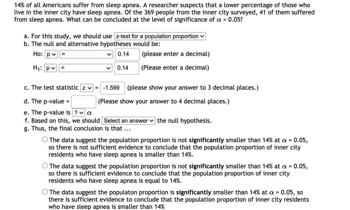 14% of all Americans suffer from sleep apnea. A researcher suspects that a lower percentage of those who
live in the inner city have sleep apnea. Of the 369 people from the inner city surveyed, 41 of them suffered
from sleep apnea. What can be concluded at the level of significance of a = 0.05?
%3D
a. For this study, we should use z-test for a population proportion v
b. The null and alternative hypotheses would be:
Но:
p v
0.14
(please enter a decimal)
H1: P
0.14
(Please enter a decimal)
<
c. The test statistic z v = -1.599
(please show your answer to 3 decimal places.)
d. The p-value =
(Please show your answer to 4 decimal places.)
e. The p-value is ? va
f. Based on this, we should Select an answer v the null hypothesis.
g. Thus, the final conclusion is that ...
The data suggest the population proportion is not significantly smaller than 14% at a = 0.05,
so there is not sufficient evidence to conclude that the population proportion of inner city
residents who have sleep apnea is smaller than 14%.
O The data suggest the population proportion is not significantly smaller than 14% at a = 0.05,
so there is sufficient evidence to conclude that the population proportion of inner city
residents who have sleep apnea is equal to 14%.
%3D
O The data suggest the populaton proportion is significantly smaller than 14% at a = 0.05, so
there is sufficient evidence to conclude that the population proportion of inner city residents
who have sleep apnea is smaller than 14%

