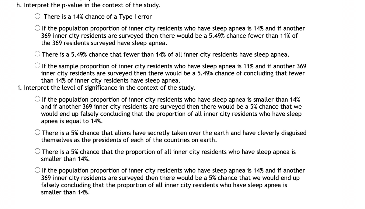 h. Interpret the p-value in the context of the study.
There is a 14% chance of a Type I error
If the population proportion of inner city residents who have sleep apnea is 14% and if another
369 inner city residents are surveyed then there would be a 5.49% chance fewer than 11% of
the 369 residents surveyed have sleep apnea.
There is a 5.49% chance that fewer than 14% of all inner city residents have sleep apnea.
O If the sample proportion of inner city residents who have sleep apnea is 11% and if another 369
inner city residents are surveyed then there would be a 5.49% chance of concluding that fewer
than 14% of inner city residents have sleep apnea.
i. Interpret the level of significance in the context of the study.
O If the population proportion of inner city residents who have sleep apnea is smaller than 14%
and if another 369 inner city residents are surveyed then there would be a 5% chance that we
would end up falsely concluding that the proportion of all inner city residents who have sleep
apnea is equal to 14%.
There is a 5% chance that aliens have secretly taken over the earth and have cleverly disguised
themselves as the presidents of each of the countries on earth.
There is a 5% chance that the proportion of all inner city residents who have sleep apnea is
smaller than 14%.
O If the population proportion of inner city residents who have sleep apnea is 14% and if another
369 inner city residents are surveyed then there would be a 5% chance that we would end up
falsely concluding that the proportion of all inner city residents who have sleep apnea is
smaller than 14%.
