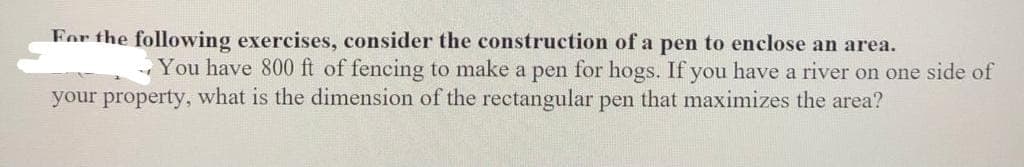 For the following exercises, consider the construction of a pen to enclose an area.
You have 800 ft of fencing to make a pen for hogs. If you have a river on one side of
your property, what is the dimension of the rectangular pen that maximizes the area?