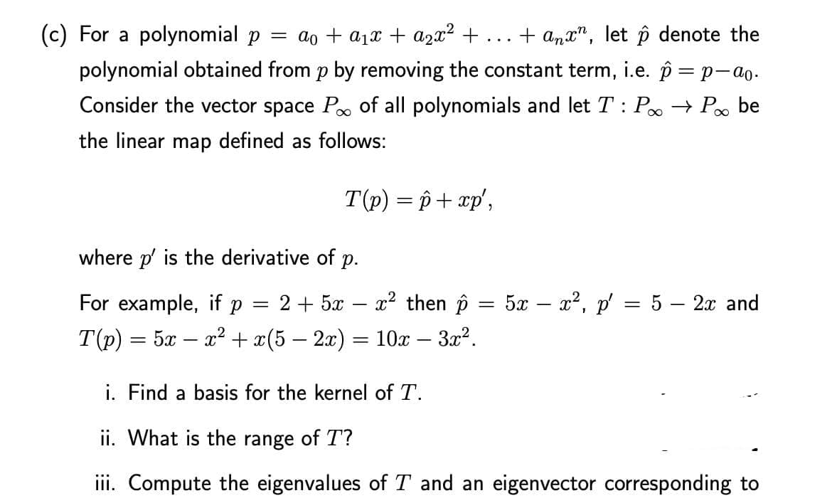 (c) For a polynomial p = a₁ + a₁x + a₂x² + ... + anx", let p denote the
polynomial obtained from p by removing the constant term, i.e. p = p-ªo.
Consider the vector space P of all polynomials and let T: P→ Po be
the linear map defined as follows:
T(p) = p + xp',
where p' is the derivative of p.
For example, if p
x² then p
2+52
T(p) = 5x - x² + x(5 − 2x) = 10x – 3x².
-
=
=
5x - x², p' = 5 - 2x and
i. Find a basis for the kernel of T.
ii. What is the range of T?
iii. Compute the eigenvalues of T and an eigenvector corresponding to