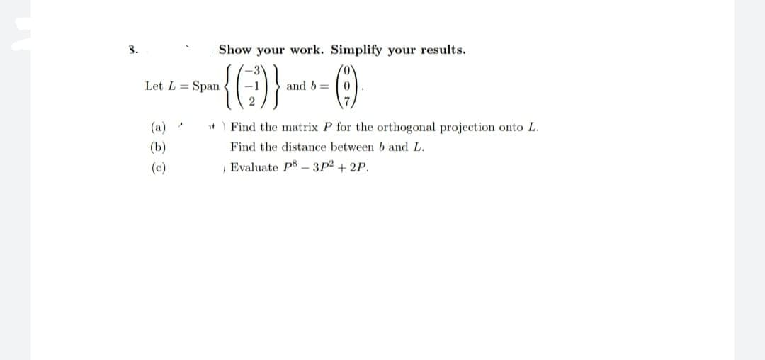 3.
Show your work. Simplify your results.
(9)
(a)
(b)
(c)
-3
{G)}.
2
Let L = Span
and b=
t Find the matrix
Find the distance between b and L.
Evaluate P8-3p² +2P.
for the orthogonal projection onto L.