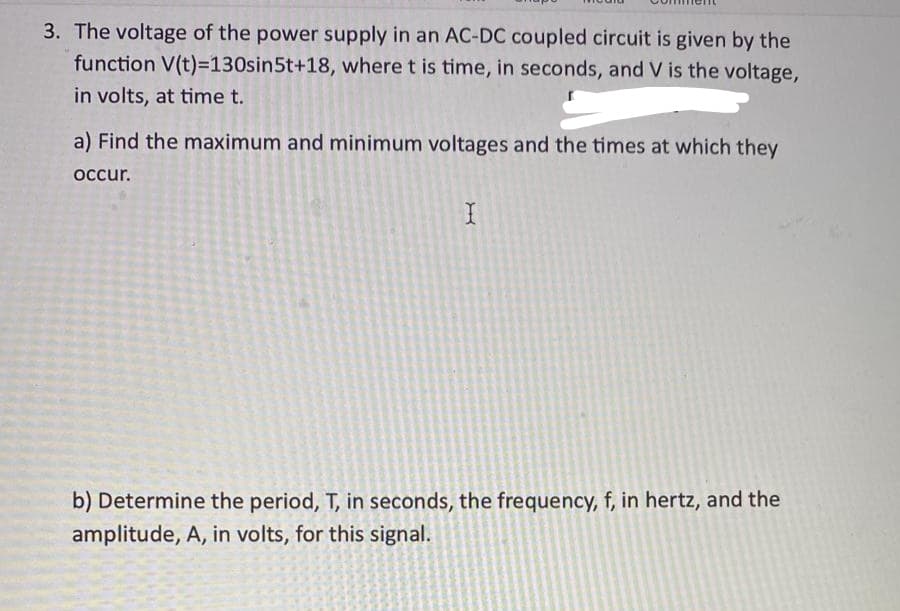 3. The voltage of the power supply in an AC-DC coupled circuit is given by the
function V(t)=130sin5t+18, where t is time, in seconds, and V is the voltage,
in volts, at time t.
a) Find the maximum and minimum voltages and the times at which they
occur.
I
b) Determine the period, T, in seconds, the frequency, f, in hertz, and the
amplitude, A, in volts, for this signal.