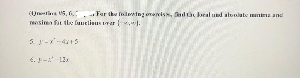 (Question # 5, 6,
For the following exercises, find the local and absolute minima and
maxima for the functions over (-0,00).
5. y=x² + 4x+5
6. y=x³-12x