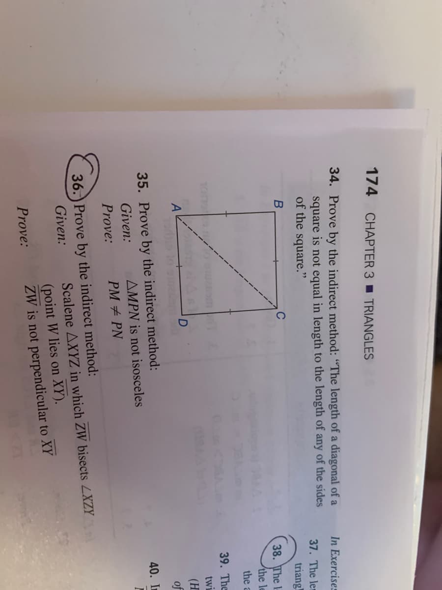 174 CHAPTER 3 TRIANGLES
34. Prove by the indirect method: "The length of a diagonal of a
In Exercises
square is not equal in length to the length of any of the sides
of the square."
37. The le
triang
38. The l-
the le
the a
39. The
twi
(H
of
35. Prove by the indirect method:
Given:
40. In
AMPN is not isosceles
Prove:
PM + PN
36.) Prove by the indirect method:
Given:
Scalene AXYZ in which ZW bisects LXZY
(point W lies on XY).
ZW is not perpendicular to XY
Prove:
