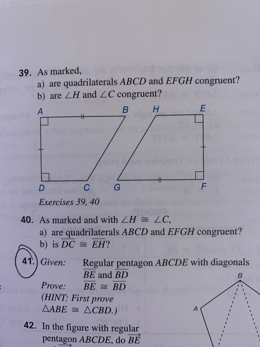 39. As marked,we
a) are quadrilaterals ABCD and EFGH congruent?
b) are ZH and ZC congruent?
A
igin
%23
TEVATAA
%23
D
C
G
F
Exercises 39, 40
40. As marked and with LH = LC,
a) are quadrilaterals ABCD and EFGH congruent?
b) is DC = EH?
41.) Given:
Regular pentagon ABCDE with diagonals
BE and BD
Prove:
BE = BD
(HINT: First prove
AABE = ACBD.)
42. In the figure with regular
pentagon ABCDE, do BÉ
