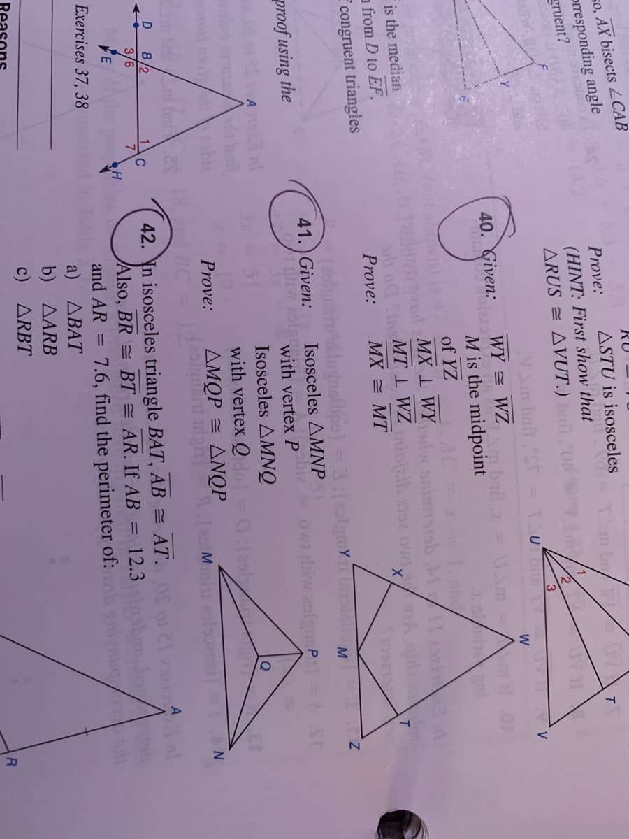 so, AX bisects CAB
prresponding angle
gruent?
RU
Prove:
ASTU is isosceles
br/
(HINT: First show that
ARUS = AVUT.) bitON
40. Given.e2a
WY = WZ
bail = Um
M is the midpoint
J. en
of YZ
AC
MX 1 WY animsisb l 5zi
St MT 1 WZ oizib zs2 ow sA
is the median
a from D to EF.
T
Prove:
МX — МT
congruent triangles
alugnallips)
Isosceles AMNP
M
41. Given:
proof using the
with vertex p owi diw 2ofgm P
Isosceles AMNQ
with vertex Qdo) = 0:(2l
ΔΜΟP ΔΝΟΡ
51
Q
17
Prove:
В
3/6
42. In isosceles triangle BAT, AB = AT. o1 21 2sei l
Also, BR = BT = AR. If AB = 12.3
E
Exercises 37, 38
and AR =
7.6, find the perimeter of:
a) ДВАТ
b) AARB
c) ARBT
