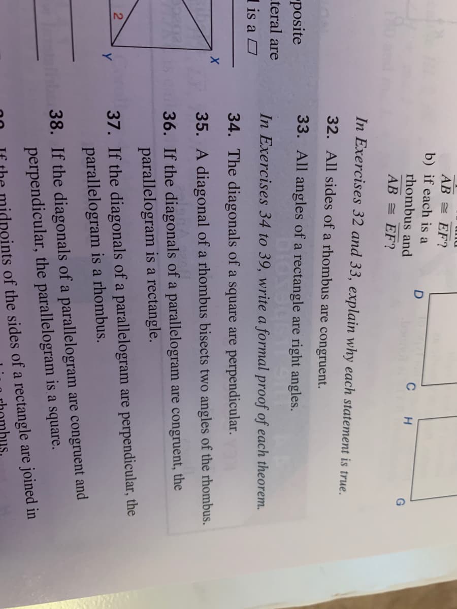 AB = EF?
b) if each is a
rhombus and
с н
AB = EF?
In Exercises 32 and 33, explain why each statement is true.
32. All sides of a rhombus are congruent.
posite
33. All angles of a rectangle are right angles.
_teral are
In Exercises 34 to 39, write a formal proof of each theorem.
I is a O
34. The diagonals of a square are perpendicular.
35. A diagonal of a rhombus bisects two angles of the rhombus.
36. If the diagonals of a parallelogram are congruent, the
parallelogram is a rectangle.
37. If the diagonals of a parallelogram are perpendicular, the
parallelogram is a rhombus.
Y
38. If the diagonals of a parallelogram are congruent and
perpendicular, the parallelogram is a square.
ints of the sides of a rectangle are joined in
