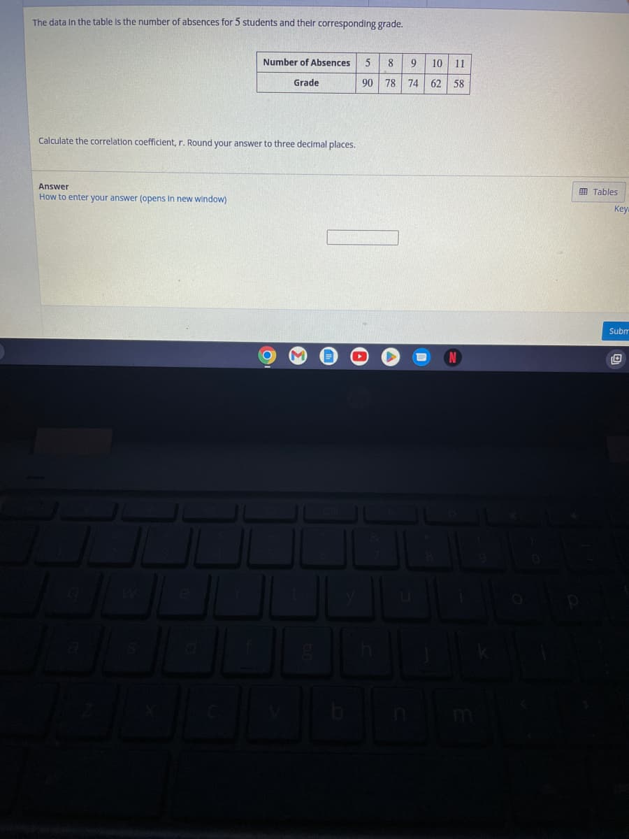 The data in the table is the number of absences for 5 students and their corresponding grade.
Calculate the correlation coefficient, r. Round your answer to three decimal places.
Answer
How to enter your answer (opens in new window)
q
Number of Absences 5 8
Grade
90
78
S
3
O
&
9 10 11
74 62 58
8
Tables
Key
Subm
O