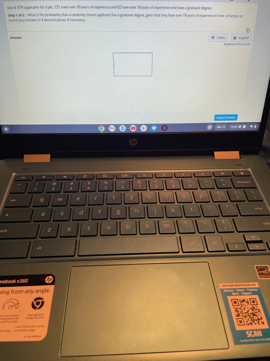 Out of 479 applicants for a job, 121 have over 10 years of experience and 62 have over 10 years of experience and have a graduate degree.
Step 1 of 2: What is the probability that a randomly chosen applicant has a graduate degree, given that they have over 10 years of experience? Enter a fraction or
round your answer to 4 decimal places, if necessary.
a
shift
Answer
tab
esc
Intel processor
!
1
←
9
a
alt
Enjoy apps from
Google Play Store
Z
mebook x360
hp
ming from any angle.
4 GB LPDDR4 system memory
@
2
W
S
#
3
X
e
C
с
d
$
4
C
r
f
%
5
V
t
DII
6
hp
y
b
&
7
h
O
u
n
*
8
N
O
0
MİN
m
9
k
4
O
<
2
0
1
alt
Р
D
:
Tables
Submit Answer
Nov 12
{
ctrl
Keypad
Keyboard Shortcuts
40
+
[
?
"
1
12:52 O O
.
a
backspace
8
enter
V
USE YOUR SMARTPHONE FOR
Reviews Videos Features
Specs-Support
shift
energy
ENERGY STA
SCAN