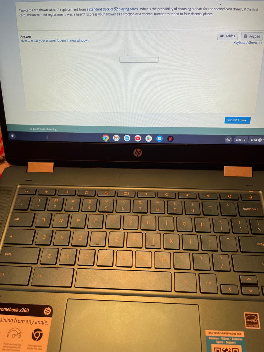 tri
a
shift
tab
Two cards are drawn without replacement from a standard deck of 52 playing cards. What is the probability of choosing a heart for the second card drawn, if the first
card, drawn without replacement, was a heart? Express your answer as a fraction or a decimal number rounded to four decimal places.
Answer
How to enter your answer (opens in new window)
.
esc
by y
Ⓒ2022 Hawkes Learning
SAPS
!
1
←
9
alt
a
Z
romebook x360
hp
aining from any angle.
9
@
2
W
S
→
X
#
3
e
d
с
$
4
f
-
%
5
t
Oll
A
6
y
hp
n
&
7
O
u
*
8
O
i
N
(
9
k
4
O
<
falt
0
1
Р
+
7
Tables
ctrl
Submit Answer
Ⓒ
D
+
[
11
10
?
=
Keypad
Keyboard Shortcuts
<
Νον 13
}
]
USE YOUR SMARTPHONE FOR
Reviews Videos Features
Specs-Support
6:58 4
8
backspace
1
ente
Dawgy
ENERGY STAR
S