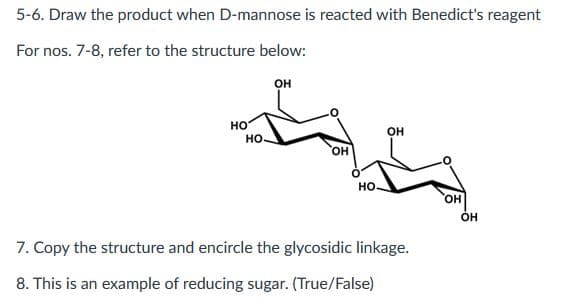 5-6. Draw the product when D-mannose is reacted with Benedict's reagent
For nos. 7-8, refer to the structure below:
OH
HO
OH
НО.
НО.
7. Copy the structure and encircle the glycosidic linkage.
8. This is an example of reducing sugar. (True/False)
OH
OH
OH