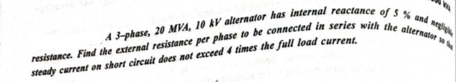 A 3-phase, 20 MVA, 10 kV alternator has internal reactance of 5% and negligi
resistance. Find the external resistance per phase to be connected in series with the alternator so th
steady current on short circuit does not exceed 4 times the full load current.