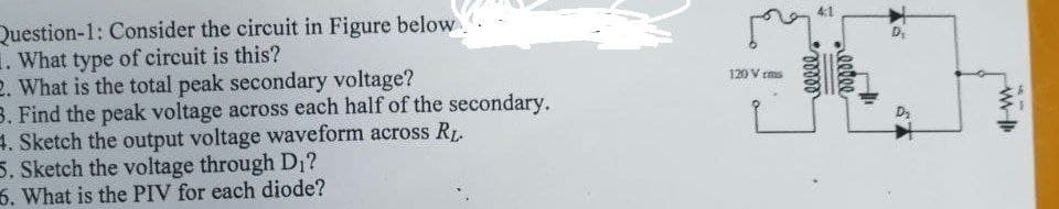 Question-1: Consider the circuit in Figure below.
1. What type of circuit is this?
2. What is the total peak secondary voltage?
B. Find the peak voltage across each half of the secondary.
4. Sketch the output voltage waveform across R1.
5. Sketch the voltage through D1?
6. What is the PIV for each diode?
120 V rms
D2
