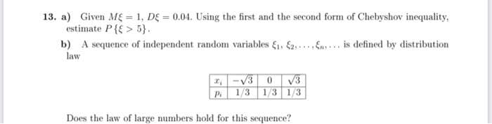 13. a) Given ME = 1, DE = 0.04. Using the first and the second form of Chebyshov inequality,
estimate P{{ > 5}.
b) A sequence of independent random variables &, 2...... is defined by distribution
law
I. -V3 0 V3
1/3 1/3 1/3
Does the law of large numbers hold for this sequence?
