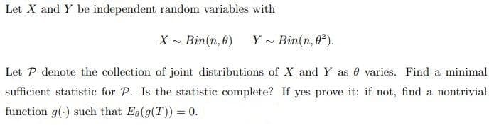 Let X and Y be independent random variables with
X - Bin(n, 8)
Y - Bin(n, 8).
Let P denote the collection of joint distributions of X and Y as 0 varies. Find a minimal
sufficient statistic for P. Is the statistic complete? If yes prove it; if not, find a nontrivial
function g(-) such that Eo(g(T)) = 0.
