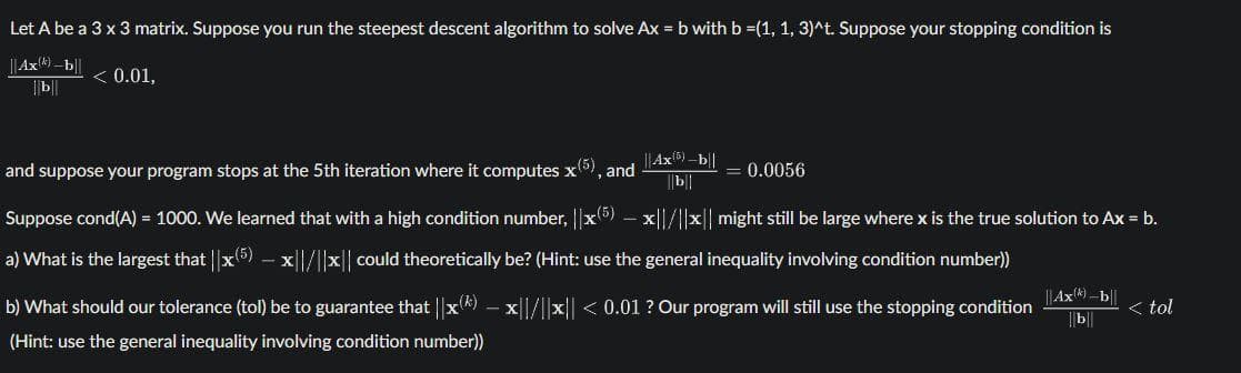 Let A be a 3 x 3 matrix. Suppose you run the steepest descent algorithm to solve Ax = b with b =(1, 1, 3)^t. Suppose your stopping condition is
||Ax) -b||
|b
< 0.01,
||Ax5) -b||
||b||
and suppose your program stops at the 5th iteration where it computes x5), and
= 0.0056
Suppose cond(A) = 1000. We learned that with a high condition number, ||x5) – x||/||x|| might still be large where x is the true solution to Ax = b.
a) What is the largest that ||x(5) – x||/||x|| could theoretically be? (Hint: use the general inequality involving condition number))
|Ax)-b||
b) What should our tolerance (tol) be to guarantee that ||x*) – x||/l|x|| < 0.01 ? Our program will still use the stopping condition
< tol
|||
(Hint: use the general inequality involving condition number))
