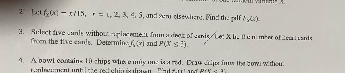 Table X.
2. Let fx(x) = x/15, x = 1, 2, 3, 4, 5, and zero elsewhere. Find the pdf Fx(x).
3. Select five cards without replacement from a deck of cards /Let X be the number of heart cards
from the five cards. Determine fx(x) and P(X ≤ 3).
4. A bowl contains 10 chips where only one is a red. Draw chips from the bowl without
replacement until the red chin is drawn. Find f(x) and P(X <3)