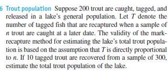 6 Trout population Suppose 200 trout are caught, tagged, and
released in a lake's general population. Let T denote the
number of tagged fish that are recaptured when a sample of
n trout are caught at a later date. The validity of the mark-
recapture method for estimating the lake's total trout popula-
tion is based on the assumption that Tis directly proportional
to n. If 10 tagged trout are recovered from a sample of 300,
estimate the total trout population of the lake.
