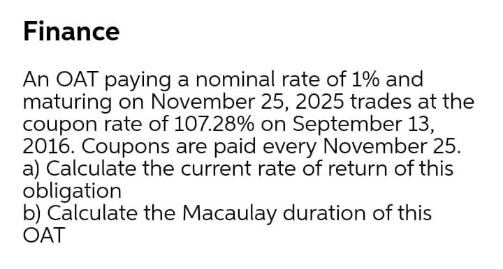 Finance
An OAT paying a nominal rate of 1% and
maturing on November 25, 2025 trades at the
coupon rate of 107.28% on September 13,
2016. Coupons are paid every November 25.
a) Calculate the current rate of return of this
obligation
b) Calculate the Macaulay duration of this
OAT
