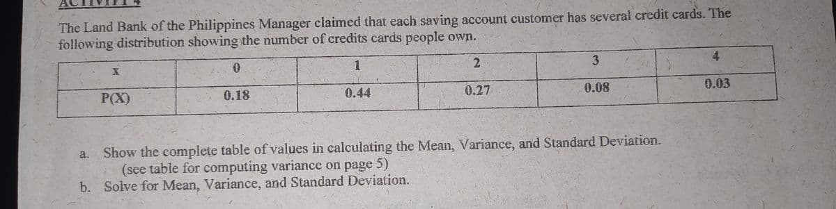 The Land Bank of the Philippines Manager claimed that each saving account customer has several credit cards. The
following distribution showing the number of credits cards people own.
1
2.
3.
4
P(X)
0.18
0.44
0.27
0.08
0.03
Show the complete table of values in calculating the Mean, Variance, and Standard Deviation.
(see table for computing variance on page 5)
b. Solve for Mean, Variance, and Standard Deviation.
a.
