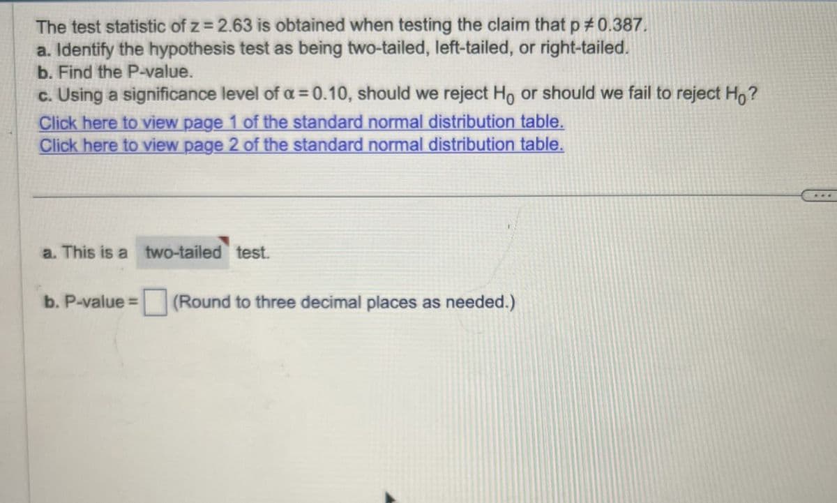 The test statistic of z = 2.63 is obtained when testing the claim that p # 0.387.
a. Identify the hypothesis test as being two-tailed, left-tailed, or right-tailed.
b. Find the P-value.
c. Using a significance level of a = 0.10, should we reject Ho or should we fail to reject Ho?
Click here to view page 1 of the standard normal distribution table.
Click here to view page 2 of the standard normal distribution table.
a. This is a two-tailed test.
b. P-value = (Round to three decimal places as needed.)