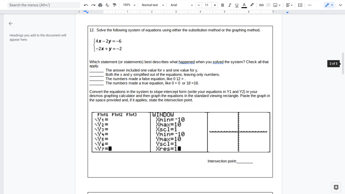 Search the menus (Alt+/)
100% -
Normal text
Arial
B I U A
11
+
I
3
5
12. Solve the following system of equations using either the substitution method or the graphing method.
Headings you add to the document will
appear here.
[4x-2y=-6
-2х +у %3D-2
Which statement (or statements) best describes what happened when you solved the system? Check all that
аpply.
2 of 5
The answer included one value for x and one value for y.
Both the x and y simplified out of the equations, leaving only numbers.
The numbers made a false equation, like 0 12 =.
The numbers made a true equation, like 0 = 0 or 18 =18.
Convert the equations in the system to slope-intercept form (write your equations in Y1 and Y2) in your
desmos graphing calculator and then graph the equations in the standard viewing rectangle. Paste the graph in
the space provided and, if it applies, state the intersection point.
Ploti Plot2 Plot3
TWINDOW
Xmin=-10
Xmax=10
Xscl=1
Ymin=-10
Ymax=10
Yscl=1
Xres=1
Ys=
Y6=
Intersection point:
