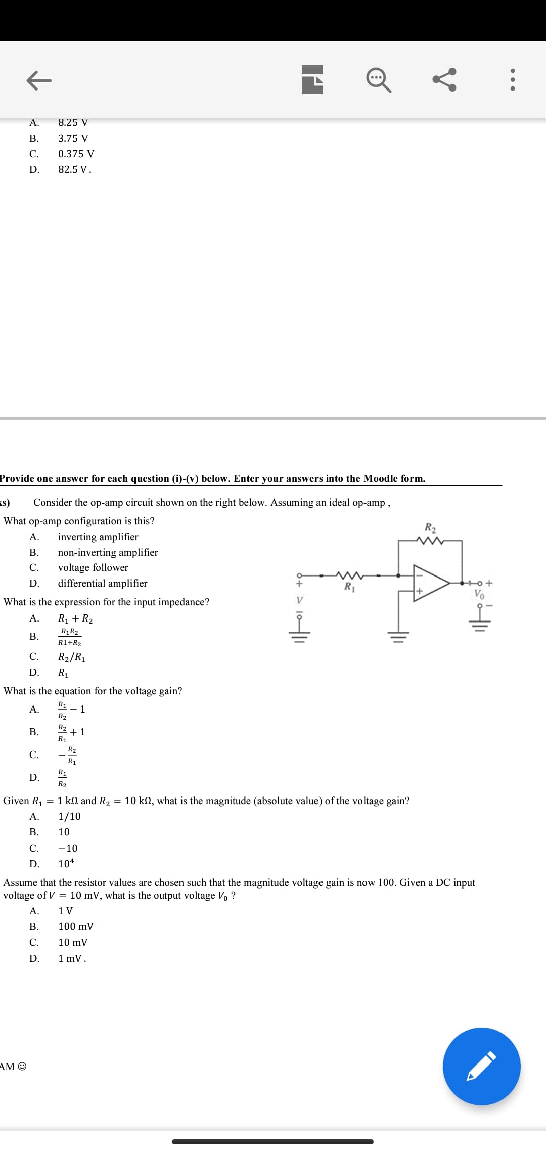 А.
8.25 V
В.
3.75 V
С.
0.375 V
D.
82.5 V.
Provide one answer for each question (i)-(v) below. Enter your answers into the Moodle form.
<s)
Consider the op-amp circuit shown on the right below. Assuming an ideal op-amp,
What op-amp configuration is this?
inverting amplifier
R2
А.
В.
non-inverting amplifier
voltage follower
differential amplifier
С.
D.
R1
What is the expression for the input impedance?
А.
R1 + R2
R1R2
В.
R1+R2
С.
R2/R1
D.
R1
What is the equation for the voltage gain?
A.
R1
- 1
R2
R2
В.
+ 1
R1
R2
С.
R1
R1
D.
R2
Given R, = 1 kN and R2
= 10 kn, what is the magnitude (absolute value) of the voltage gain?
A.
1/10
В.
10
С.
-10
D.
104
Assume that the resistor values are chosen such that the magnitude voltage gain is now 100. Given a DC input
voltage of V = 10 mV, what is the output voltage Vo ?
A.
1 V
В.
100 mV
С.
10 mV
D.
1 mV.
AM O
•..
