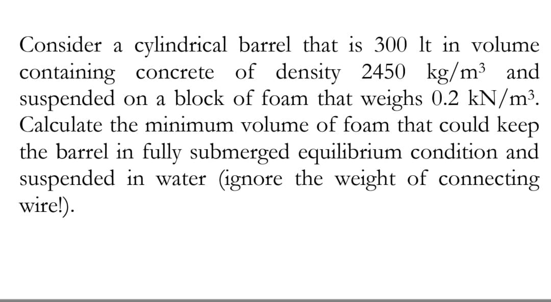 Consider a cylindrical barrel that is 300 lt in volume
containing concrete of density 2450 kg/m³ and
suspended on a block of foam that weighs 0.2 kN/m³.
Calculate the minimum volume of foam that could keep
the barrel in fully submerged equilibrium condition and
suspended in water (ignore the weight of connecting
wire!).
