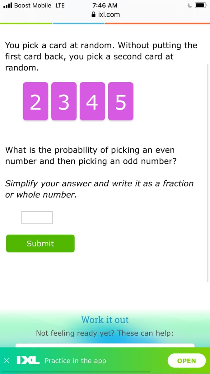 .ll Boost Mobile LTE
7:46 AM
A ixl.com
You pick a card at random. Without putting the
first card back, you pick a second card at
random.
2345
What is the probability of picking an even
number and then picking an odd number?
Simplify your answer and write it as a fraction
or whole number.
Submit
Work it out
Not feeling ready yet? These can help:
X XL Practice in the app
OPEN
