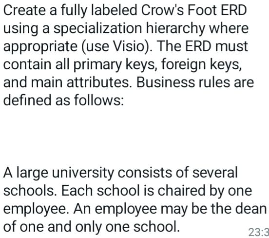 Create a fully labeled Crow's Foot ERD
using a specialization hierarchy where
appropriate (use Visio). The ERD must
contain all primary keys, foreign keys,
and main attributes. Business rules are
defined as follows:
A large university consists of several
schools. Each school is chaired by one
employee. An employee may be the dean
of one and only one school.
23:3