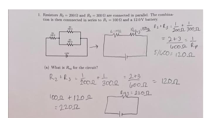 1. Resistors R₂ = 2002 and R₁ = 3002 are connected in parallel. The combina-
tion is then connnected in series to R₁ = 100 and a 12.0V battery.
R₂ + R3
3000
(a) What is Reg for the circuit?
R₂ + R3 =
21-1000
12₁3= 1200
me mi3
+1
2001 3001
10052 +120
=22052
= 2+3
60052
R123=22012
L+L
20012 3002
= 2+3 = 1
600 Rp
5/400=12052
= 1202