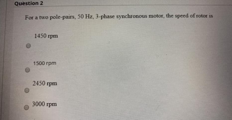 Question 2
For a two pole-pairs, 50 Hz, 3-phase synchronous motor, the speed of rotor is
1450 rpm
1500 rpm
2450 rpm
3000 rpm