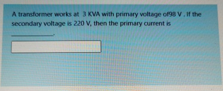 A transformer works at 3 KVA with primary voltage of98 V. If the
secondary voltage is 220 V, then the primary current is