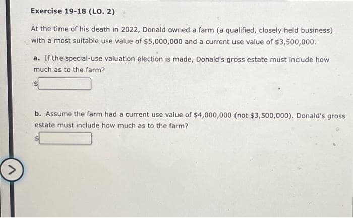 >
Exercise 19-18 (LO. 2)
At the time of his death in 2022, Donald owned a farm (a qualified, closely held business)
with a most suitable use value of $5,000,000 and a current use value of $3,500,000.
a. If the special-use valuation election is made, Donald's gross estate must include how
much as to the farm?
b. Assume the farm had a current use value of $4,000,000 (not $3,500,000). Donald's gross
estate must include how much as to the farm?