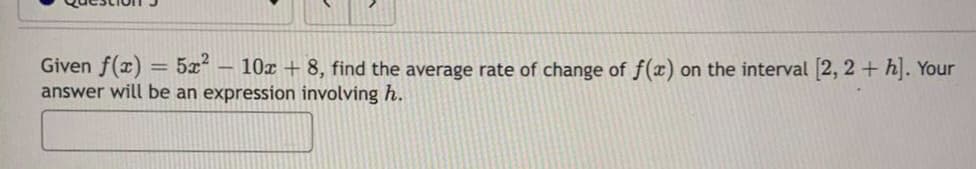 Given f(x) = 5x² - 10x + 8, find the average rate of change of f(x) on the interval [2, 2+h]. Your
answer will be an expression involving h.