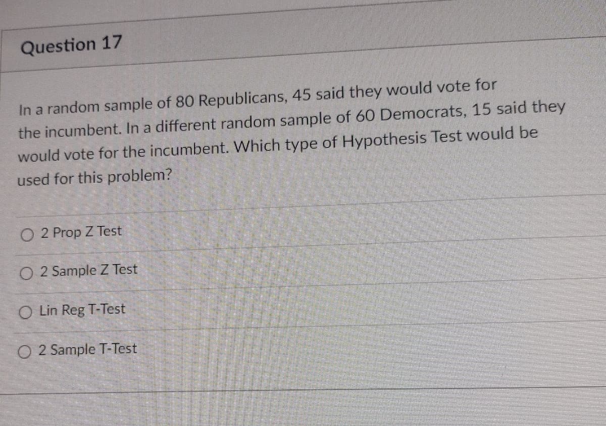 Question 17
In a random sample of 80 Republicans, 45 said they would vote for
the incumbent. In a different random sample of 60 Democrats, 15 said they
would vote for the incumbent. Which type of Hypothesis Test would be
used for this problem?
O 2 Prop Z Test
O 2 Sample Z Test
O Lin Reg T-Test
O 2 Sample T-Test
