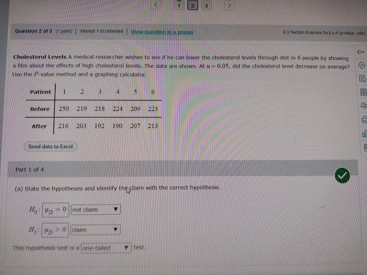 1
3.
Question 2 of 3 (1 point)
Attempt 1 of Unlimited
View question in a popup
9.3 Section Exercise 5a,b.c.d (p-value, calc)
CholesteroI Levels A medical researcher wishes to see if he can lower the cholesterol levels through diet in 6 people by showing
a film about the effects of high cholesterol levels. The data are shown. At a=0.05, did the cholesterol level decrease on average?
Use the P-value method and a graphing calculator.
Patient
4.
5
6.
Before
250
219
218
224
209
223
After
216
203
192
190
207 213
Send data to Excel
Part 1 of 4
(a) State the hypotheses and identify th claim with the correct hypothesis.
Ho p
= 0 not claim
H: > 0 claim
This hypothesis test is a one-tailed
v test.
A 回
T 會
