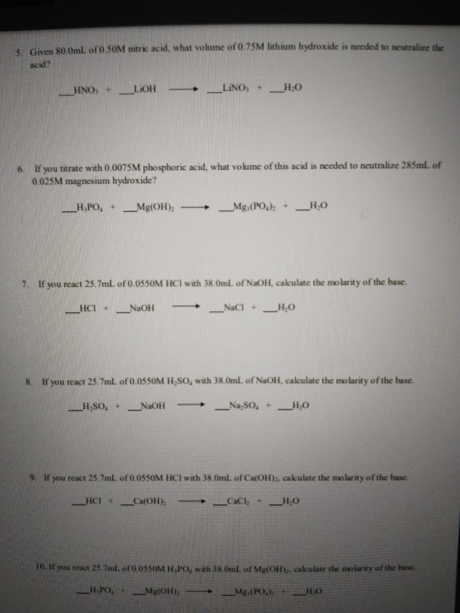 s Gven 80.0ml of 0.50M nitric acid, what volume of 0.75M lithium hydroxide is needed to neutralize the
acid?
HNO, +
LIOH
LINO, + H:O
6. If you titrate with 0.0075M phosphoric acid, what volume of this acid is needed to neutralize 285ml of
0.025M magnesium hydroxide?
H.PO, +
_Mg(OH)2
Mg;(PO,); +
_H;O
7.
If you react 25.7mL of 0.055OM HCI with 38.0ml. of NaOH, calculate the mo larity of the base.
HCI +
_NaOH
NaCl +_H,O
8. If you react 25.7ml of 0.0550M H SO, with 38.0ml of NaOH, cakulate the molarity of the base.
H,SO, +
NaOH
Na,SO, + _H,0
9. If you react 25.7ml of 0 05SOM HCIwith 8.0ml.of CatOH), cakulate the molarity of the base.
HCI +
CatOH).
CaCl + H;O
10 11 you react 25 7ml of 0.05SOM H.PO, wh 38.0nlof MtHOH). cakulate the molarty of the base
