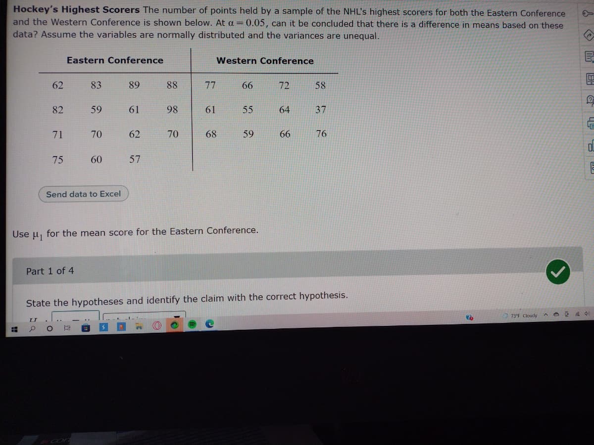 Hockey's Highest Scorers The number of points held by a sample of the NHL's highest scorers for both the Eastern Conference
and the Western Conference is shown below. At a=0.05, can it be concluded that there is a difference in means based on these
data? Assume the variables are normally distributed and the variances are unequal.
Eastern Conference
Western Conference
62
83
89
88
77
66
72
58
82
59
61
98
61
55
64
37
LE
71
70
62
70
68
59
66
76
75
60
57
Send data to Excel
Use H1
for the mean score for the Eastern Conference.
Part 1 of 4
State the hypotheses and identify the claim with the correct hypothesis.
73'F Cloudy
