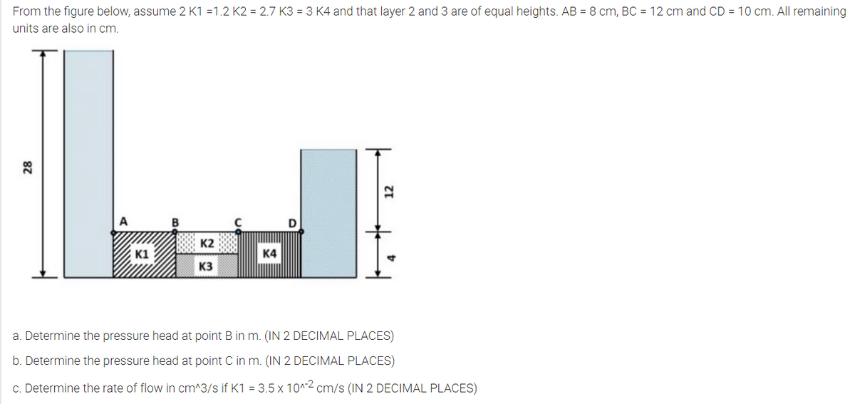 From the figure below, assume 2 K1 =1.2 K2 = 2.7 K3 = 3 K4 and that layer 2 and 3 are of equal heights. AB = 8 cm, BC = 12 cm and CD = 10 cm. All remaining
units are also in cm.
A
K2
K1
K4
K3
a. Determine the pressure head at point B in m. (IN 2 DECIMAL PLACES)
b. Determine the pressure head at point C in m. (IN 2 DECIMAL PLACES)
c. Determine the rate of flow in cm^3/s if K1 = 3.5 x 10^2 cm/s (IN 2 DECIMAL PLACES)
28
