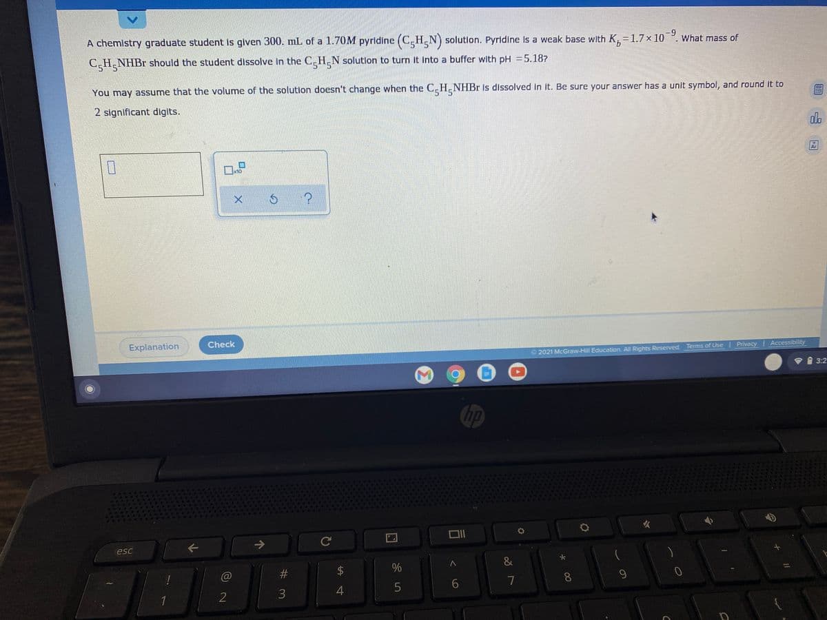 A chemistry graduate student is given 300. mL of a 1.70M pyridine (C.H.N) solution. Pyridine Is a weak base with K,=1.7× 10°. What mass of
-9
5*5
C H NHBR should the student dissolve in the C.H.N solution to turn it Into a buffer with pH =5.187
You may assume that the volume of the solution doesn't change when the C_H.NHBR is dissolved in it. Be sure your answer has a unit symbol, and round it to
5-5
2 significant digits.
dlo
Ar
x10
Explanation
Check
2021 McGraw-Hill Education. All Rights Reserved. Terms of Use Privacy Accessibility
3:2
hp
Ce
esc
&
#
2$
7
9.
1
2
00
