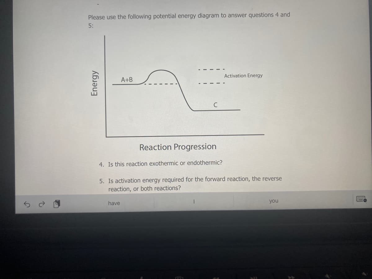 Please use the following potential energy diagram to answer questions 4 and
5:
Activation Energy
A+B
C
Reaction Progression
4. Is this reaction exothermic or endothermic?
5. Is activation energy required for the forward reaction, the reverse
reaction, or both reactions?
have
you
Energy
