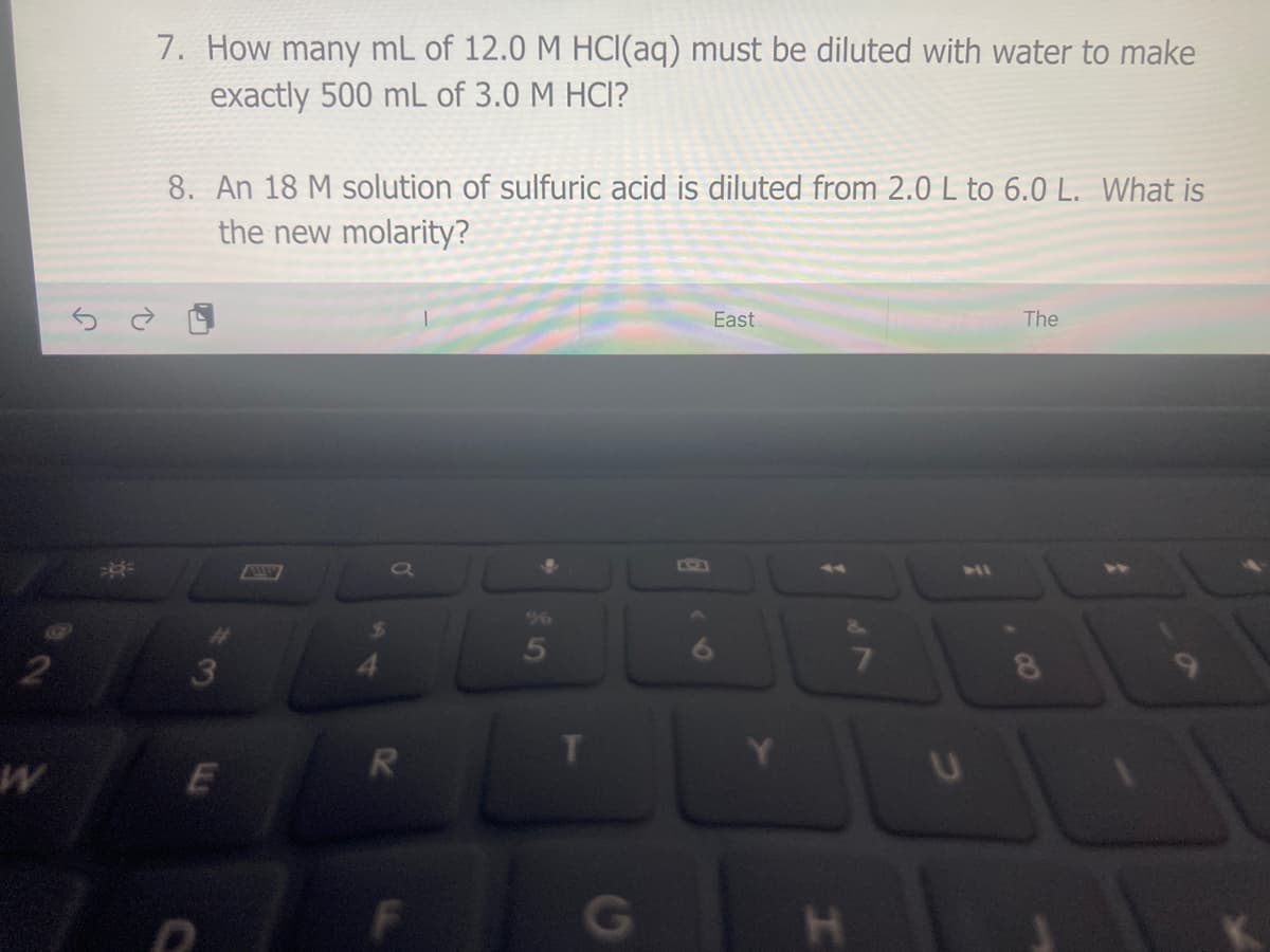 7. How many mL of 12.0 M HCI(aq) must be diluted with water to make
exactly 500 mL of 3.0 M HCI?
8. An 18 M solution of sulfuric acid is diluted from 2.0 L to 6.0 L. What is
the new molarity?
East
The
KSA
4
96
5
3
G
CO
