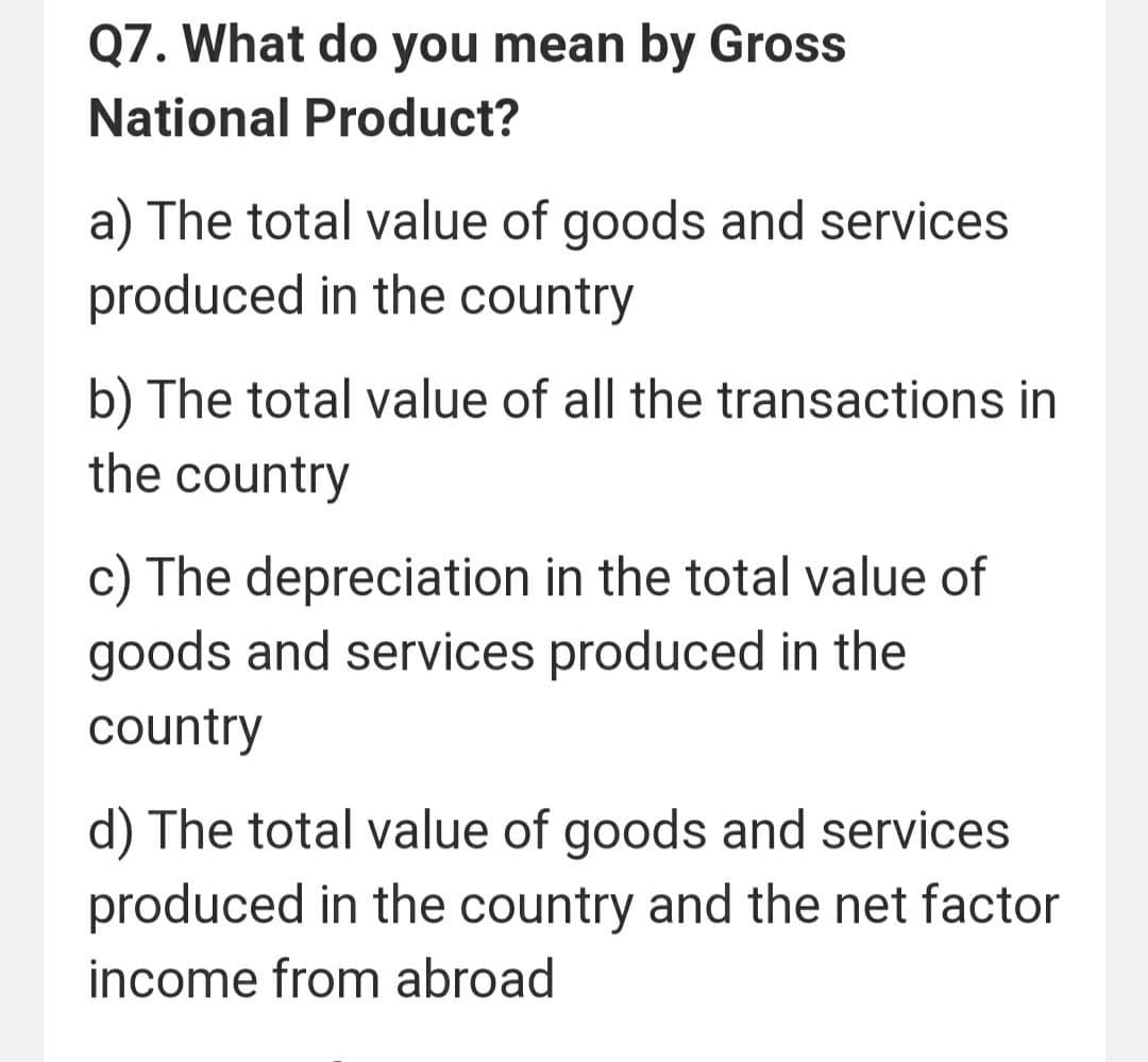 Q7. What do you mean by Gross
National Product?
a) The total value of goods and services
produced in the country
b) The total value of all the transactions in
the country
c) The depreciation in the total value of
goods and services produced in the
country
d) The total value of goods and services
produced in the country and the net factor
income from abroad
