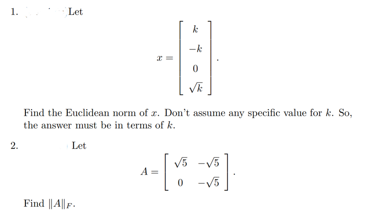 1.
Let
k
-k
x =
Find the Euclidean norm of x. Don't assume any specific value for k. So,
the answer must be in terms of k.
Let
[:
V5 -V5
A =
-V5
Find ||A|| F .
2.
