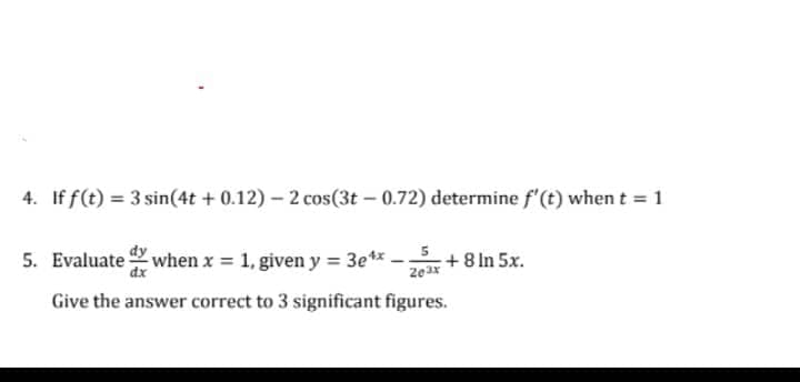 4. If f(t) = 3 sin(4t + 0.12) – 2 cos(3t – 0.72) determine f'(t) when t = 1
5. Evaluate when x 1, given y = 3e** -;
:+8 In 5x.
%3D
dx
Give the answer correct to 3 significant figures.
