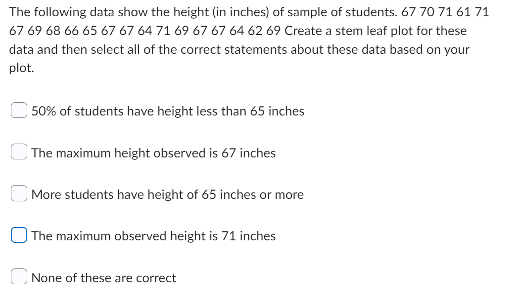 The following data show the height (in inches) of sample of students. 67 70 71 61 71
67 69 68 66 65 67 67 64 71 69 67 67 64 62 69 Create a stem leaf plot for these
data and then select all of the correct statements about these data based on your
plot.
50% of students have height less than 65 inches
The maximum height observed is 67 inches
More students have height of 65 inches or more
The maximum observed height is 71 inches
None of these are correct