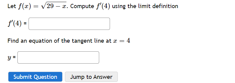 Let f(x) = √29 – x. Compute ƒ'(4) using the limit definition
ƒ'(4) =
Find an equation of the tangent line at x =
= 4
y =
Submit Question
Jump to Answer