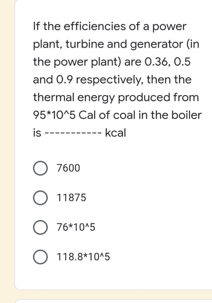 If the efficiencies of a power
plant, turbine and generator (in
the power plant) are 0.36, 0.5
and 0.9 respectively, then the
thermal energy produced from
95*10^5 Cal of coal in the boiler
is
kcal
---
O 7600
O 11875
76*10^5
O 118.8*10^5